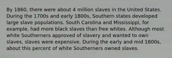 By 1860, there were about 4 million slaves in the United States. During the 1700s and early 1800s, Southern states developed large slave populations. South Carolina and Mississippi, for example, had more black slaves than free whites. Although most white Southerners approved of slavery and wanted to own slaves, slaves were expensive. During the early and mid 1800s, about this percent of white Southerners owned slaves.