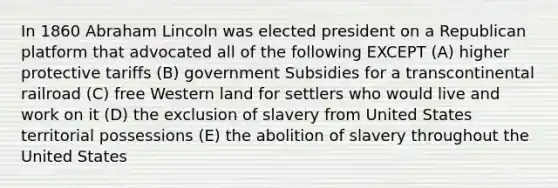 In 1860 Abraham Lincoln was elected president on a Republican platform that advocated all of the following EXCEPT (A) higher protective tariffs (B) government Subsidies for a transcontinental railroad (C) free Western land for settlers who would live and work on it (D) the exclusion of slavery from United States territorial possessions (E) the abolition of slavery throughout the United States