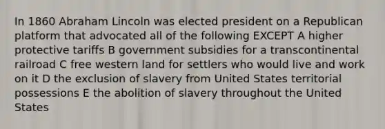 In 1860 Abraham Lincoln was elected president on a Republican platform that advocated all of the following EXCEPT A higher protective tariffs B government subsidies for a transcontinental railroad C free western land for settlers who would live and work on it D the exclusion of slavery from United States territorial possessions E the abolition of slavery throughout the United States