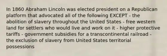 In 1860 Abraham Lincoln was elected president on a Republican platform that advocated all of the following EXCEPT - the abolition of slavery throughout the United States - free western land for settlers who would live and work on it - higher protective tariffs - government subsidies for a transcontinental railroad - the exclusion of slavery from United States territorial possessions