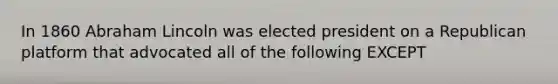 In 1860 Abraham Lincoln was elected president on a Republican platform that advocated all of the following EXCEPT