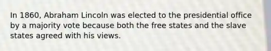 In 1860, Abraham Lincoln was elected to the presidential office by a majority vote because both the free states and the slave states agreed with his views.