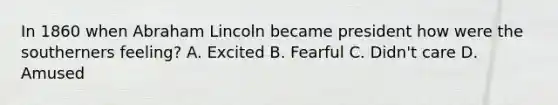 In 1860 when Abraham Lincoln became president how were the southerners feeling? A. Excited B. Fearful C. Didn't care D. Amused