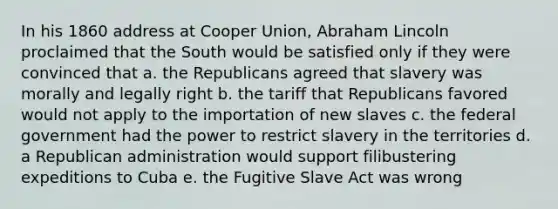 In his 1860 address at Cooper Union, Abraham Lincoln proclaimed that the South would be satisfied only if they were convinced that a. the Republicans agreed that slavery was morally and legally right b. the tariff that Republicans favored would not apply to the importation of new slaves c. the federal government had the power to restrict slavery in the territories d. a Republican administration would support filibustering expeditions to Cuba e. the Fugitive Slave Act was wrong