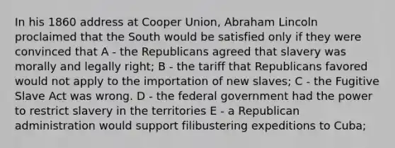 In his 1860 address at Cooper Union, Abraham Lincoln proclaimed that the South would be satisfied only if they were convinced that A - the Republicans agreed that slavery was morally and legally right; B - the tariff that Republicans favored would not apply to the importation of new slaves; C - the Fugitive Slave Act was wrong. D - the federal government had the power to restrict slavery in the territories E - a Republican administration would support filibustering expeditions to Cuba;