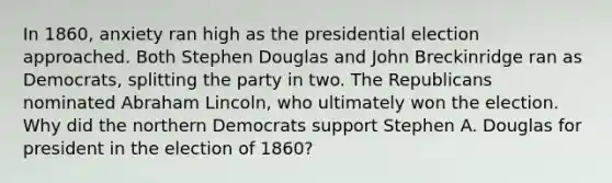 In 1860, anxiety ran high as the presidential election approached. Both Stephen Douglas and John Breckinridge ran as Democrats, splitting the party in two. The Republicans nominated Abraham Lincoln, who ultimately won the election. Why did the northern Democrats support Stephen A. Douglas for president in the election of 1860?