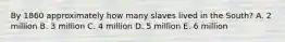 By 1860 approximately how many slaves lived in the South? A. 2 million B. 3 million C. 4 million D. 5 million E. 6 million