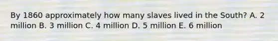 By 1860 approximately how many slaves lived in the South? A. 2 million B. 3 million C. 4 million D. 5 million E. 6 million