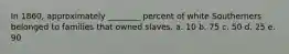 In 1860, approximately ________ percent of white Southerners belonged to families that owned slaves. a. 10 b. 75 c. 50 d. 25 e. 90