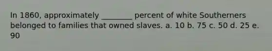 In 1860, approximately ________ percent of white Southerners belonged to families that owned slaves. a. 10 b. 75 c. 50 d. 25 e. 90