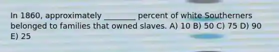 In 1860, approximately ________ percent of white Southerners belonged to families that owned slaves. A) 10 B) 50 C) 75 D) 90 E) 25