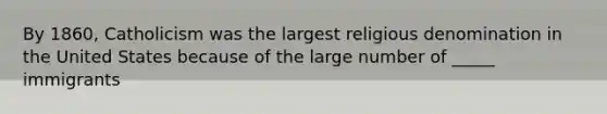 By 1860, Catholicism was the largest religious denomination in the United States because of the large number of _____ immigrants