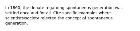 In 1860, the debate regarding spontaneous generation was settled once and for all. Cite specific examples where scientists/society rejected the concept of spontaneous generation.