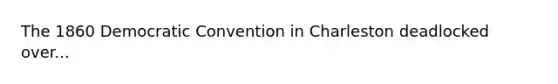 The 1860 Democratic Convention in Charleston deadlocked over...