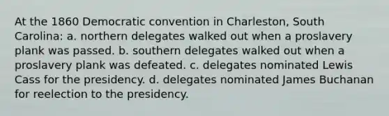 At the 1860 Democratic convention in Charleston, South Carolina: a. northern delegates walked out when a proslavery plank was passed. b. southern delegates walked out when a proslavery plank was defeated. c. delegates nominated Lewis Cass for the presidency. d. delegates nominated James Buchanan for reelection to the presidency.