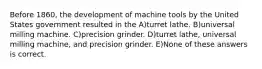 Before 1860, the development of machine tools by the United States government resulted in the A)turret lathe. B)universal milling machine. C)precision grinder. D)turret lathe, universal milling machine, and precision grinder. E)None of these answers is correct.