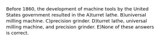 Before 1860, the development of machine tools by the United States government resulted in the A)turret lathe. B)universal milling machine. C)precision grinder. D)turret lathe, universal milling machine, and precision grinder. E)None of these answers is correct.