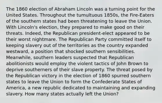 The 1860 election of Abraham Lincoln was a turning point for the United States. Throughout the tumultuous 1850s, the Fire-Eaters of the southern states had been threatening to leave the Union. With Lincoln's election, they prepared to make good on their threats. Indeed, the Republican president-elect appeared to be their worst nightmare. The Republican Party committed itself to keeping slavery out of the territories as the country expanded westward, a position that shocked southern sensibilities. Meanwhile, southern leaders suspected that Republican abolitionists would employ the violent tactics of John Brown to deprive southerners of their slave property. The threat posed by the Republican victory in the election of 1860 spurred southern states to leave the Union to form the Confederate States of America, a new republic dedicated to maintaining and expanding slavery. How many states actually left the Union?