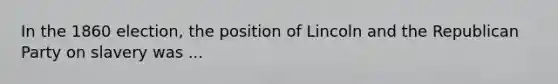 In the 1860 election, the position of Lincoln and the Republican Party on slavery was ...