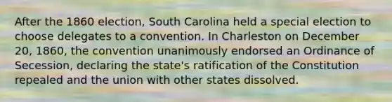 After the 1860 election, South Carolina held a special election to choose delegates to a convention. In Charleston on December 20, 1860, the convention unanimously endorsed an Ordinance of Secession, declaring the state's ratification of the Constitution repealed and the union with other states dissolved.