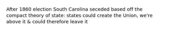 After 1860 election South Carolina seceded based off the compact theory of state: states could create the Union, we're above it & could therefore leave it