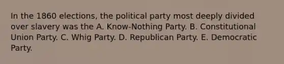 In the 1860 elections, the political party most deeply divided over slavery was the A. Know-Nothing Party. B. Constitutional Union Party. C. Whig Party. D. Republican Party. E. Democratic Party.