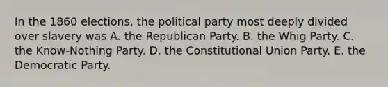 In the 1860 elections, the political party most deeply divided over slavery was A. the Republican Party. B. the Whig Party. C. the Know-Nothing Party. D. the Constitutional Union Party. E. the Democratic Party.