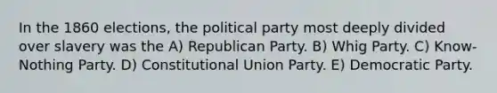 In the 1860 elections, the political party most deeply divided over slavery was the A) Republican Party. B) Whig Party. C) Know-Nothing Party. D) Constitutional Union Party. E) Democratic Party.