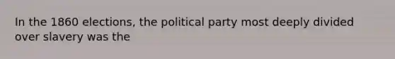 In the 1860 elections, the political party most deeply divided over slavery was the