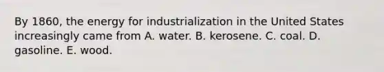 By 1860, the energy for industrialization in the United States increasingly came from A. water. B. kerosene. C. coal. D. gasoline. E. wood.