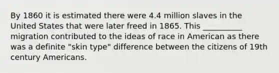 By 1860 it is estimated there were 4.4 million slaves in the United States that were later freed in 1865. This __________ migration contributed to the ideas of race in American as there was a definite "skin type" difference between the citizens of 19th century Americans.