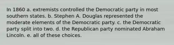 In 1860 a. extremists controlled the Democratic party in most southern states. b. Stephen A. Douglas represented the moderate elements of the Democratic party. c. the Democratic party split into two. d. the Republican party nominated Abraham Lincoln. e. all of these choices.