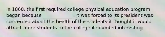 In 1860, the first required college physical education program began because _____________. it was forced to its president was concerned about the health of the students it thought it would attract more students to the college it sounded interesting