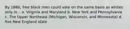 By 1860, free black men could vote on the same basis as whites only in... a. Virginia and Maryland b. New York and Pennsylvania c. The Upper Northeast (Michigan, Wisconsin, and Minnesota) d. five New England state