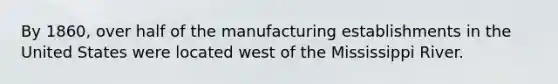 By 1860, over half of the manufacturing establishments in the United States were located west of the Mississippi River.