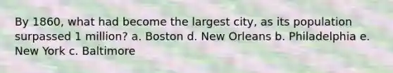 By 1860, what had become the largest city, as its population surpassed 1 million? a. Boston d. New Orleans b. Philadelphia e. New York c. Baltimore