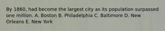 By 1860, had become the largest city as its population surpassed one million. A. Boston B. Philadelphia C. Baltimore D. New Orleans E. New York