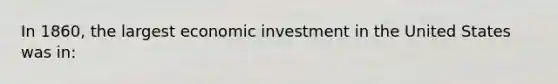 In 1860, the largest economic investment in the United States was in: