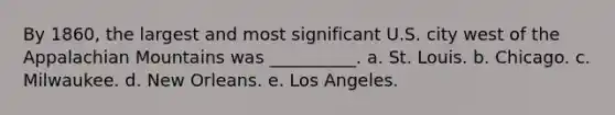 By 1860, the largest and most significant U.S. city west of the Appalachian Mountains was __________. a. St. Louis. b. Chicago. c. Milwaukee. d. New Orleans. e. Los Angeles.