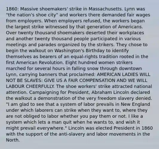 1860: Massive shoemakers' strike in Massachusetts. Lynn was "the nation's shoe city" and workers there demanded fair wages from employers. When employers refused, the workers began the largest strike witnessed by that generation of Americans. Over twenty thousand shoemakers deserted their workplaces and another twenty thousand people participated in various meetings and parades organized by the strikers. They chose to begin the walkout on Washington's Birthday to identify themselves as bearers of an equal-rights tradition rooted in the first American Revolution. Eight hundred women strikers marched for several hours in falling snow through downtown Lynn, carrying banners that proclaimed: AMERICAN LADIES WILL NOT BE SLAVES: GIVE US A FAIR COMPENSATION AND WE WILL LABOUR CHEERFULLY. The shoe workers' strike attracted national attention. Campaigning for President, Abraham Lincoln declared the walkout a demonstration of the very freedom slavery denied. "I am glad to see that a system of labor prevails in New England under which laborers can strike when they want to, where they are not obliged to labor whether you pay them or not. I like a system which lets a man quit when he wants to, and wish it might prevail everywhere." Lincoln was elected President in 1860 with the support of the anti-slavery and labor movements in the North.