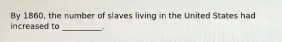 By 1860, the number of slaves living in the United States had increased to __________.