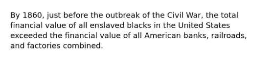 By 1860, just before the outbreak of the Civil War, the total financial value of all enslaved blacks in the United States exceeded the financial value of all American banks, railroads, and factories combined.