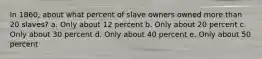 In 1860, about what percent of slave owners owned more than 20 slaves? a. Only about 12 percent b. Only about 20 percent c. Only about 30 percent d. Only about 40 percent e. Only about 50 percent