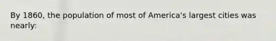 By 1860, the population of most of America's largest cities was nearly: