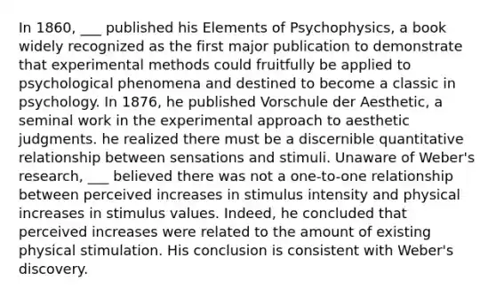 In 1860, ___ published his Elements of Psychophysics, a book widely recognized as the first major publication to demonstrate that experimental methods could fruitfully be applied to psychological phenomena and destined to become a classic in psychology. In 1876, he published Vorschule der Aesthetic, a seminal work in the experimental approach to aesthetic judgments. he realized there must be a discernible quantitative relationship between sensations and stimuli. Unaware of Weber's research, ___ believed there was not a one-to-one relationship between perceived increases in stimulus intensity and physical increases in stimulus values. Indeed, he concluded that perceived increases were related to the amount of existing physical stimulation. His conclusion is consistent with Weber's discovery.