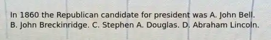 In 1860 the Republican candidate for president was A. John Bell. B. John Breckinridge. C. Stephen A. Douglas. D. Abraham Lincoln.