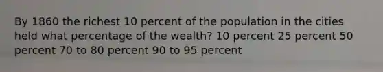 By 1860 the richest 10 percent of the population in the cities held what percentage of the wealth? 10 percent 25 percent 50 percent 70 to 80 percent 90 to 95 percent