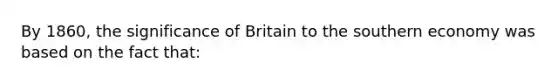 By 1860, the significance of Britain to the southern economy was based on the fact that: