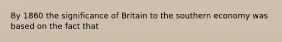 By 1860 the significance of Britain to the southern economy was based on the fact that