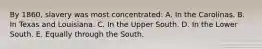 By 1860, slavery was most concentrated: A. In the Carolinas. B. In Texas and Louisiana. C. In the Upper South. D. In the Lower South. E. Equally through the South.